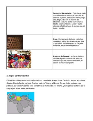 Sancocho Margariteño.- Plato fuerte criollo 
consistente en un hervido de pescado de 
distintas especies, tales como mero, pargo, 
jurel, bagre, etc. con el añadido de 
diferentes verduras como ocumo, ñame, 
batata, auyama, topocho verde y jojoto; 
además del aliño a base de tomate, ajo, ají 
dulce y cebolla. 
Mara.- Cesta grande de tejido cubierto o 
hexagonal, hecha de caña amarga o "lata" 
cuya utilidad se reserva para la carga de 
alimentos, especialmente pescado. 
Muñecas de Cerezal.- Muñecas de trapo, 
de color negro adornadas con vestidos 
diseñados por los mismos artesanos, el 
cabello es hecho con pabilo. 
El Región Cordillera Central 
El Región cordillera central está conformada por los estados: Aragua, Lara, Carabobo, Vargas, el norte de 
Guarico, Distrito Capital, parte de Cojedes, parte de Yaracuy y Miranda. Es una de las regiones mas 
pobladas. La Cordillera central tiene como limite: el mar Caribe por el norte, y la región de los llanos por el 
sur y región de los andes por el oeste. 
 