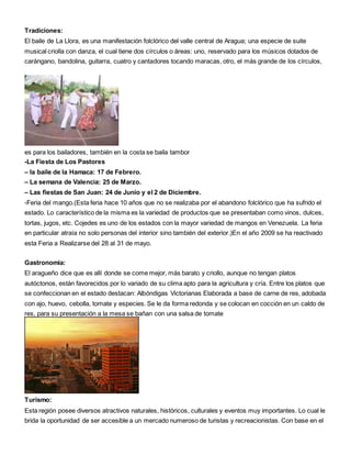 Tradiciones: 
El baile de La Llora, es una manifestación folclórico del valle central de Aragua; una especie de suite 
musical criolla con danza, el cual tiene dos círculos o áreas: uno, reservado para los músicos dotados de 
carángano, bandolina, guitarra, cuatro y cantadores tocando maracas, otro, el más grande de los círculos, 
es para los bailadores, también en la costa se baila tambor 
-La Fiesta de Los Pastores 
– la baile de la Hamaca: 17 de Febrero. 
– La semana de Valencia: 25 de Marzo. 
– Las fiestas de San Juan: 24 de Junio y el 2 de Diciembre. 
-Feria del mango.(Esta feria hace 10 años que no se realizaba por el abandono folclórico que ha sufrido el 
estado. Lo característico de la misma es la variedad de productos que se presentaban como vinos, dulces, 
tortas, jugos, etc. Cojedes es uno de los estados con la mayor variedad de mangos en Venezuela. La feria 
en particular atraía no solo personas del interior sino también del exterior.)En el año 2009 se ha reactivado 
esta Feria a Realizarse del 28 al 31 de mayo. 
Gastronomía: 
El aragueño dice que es allí donde se come mejor, más barato y criollo, aunque no tengan platos 
autóctonos, están favorecidos por lo variado de su clima apto para la agricultura y cría. Entre los platos que 
se confeccionan en el estado destacan: Albóndigas Victorianas Elaborada a base de carne de res, adobada 
con ajo, huevo, cebolla, tomate y especies. Se le da forma redonda y se colocan en cocción en un caldo de 
res, para su presentación a la mesa se bañan con una salsa de tomate 
Turismo: 
Esta región posee diversos atractivos naturales, históricos, culturales y eventos muy importantes. Lo cual le 
brida la oportunidad de ser accesible a un mercado numeroso de turistas y recreacionistas. Con base en el 
 