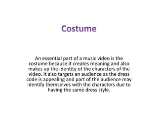 An essential part of a music video is the
 costume because it creates meaning and also
 makes up the identity of the characters of the
 video. It also targets an audience as the dress
code is appealing and part of the audience may
identify themselves with the characters due to
           having the same dress style.
 