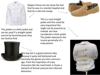Slippers these are too show the fact
that he was in a mental hospital and
that he is old and creepy.
This jacket is a chefs jacket and
can be used if a straight jacket
cannot be found because they
are hard to find.
This top hat is a good costume idea
because it quite old fashioned and
normally the ghosts are from century's
ago. From the inspiration of crazy
characters like the mad hatter it shows a
element of formal costume but informal
behaviour.
This is a real straight
jacket and this could be
very impractical this
might not be practical so
instead we have
considered a chefs jacket.
The jacket represents the
insane personally of a
mad patient.
 