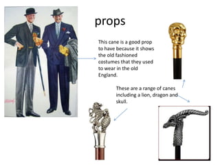 props
This cane is a good prop
to have because it shows
the old fashioned
costumes that they used
to wear in the old
England.
These are a range of canes
including a lion, dragon and
skull.
 
