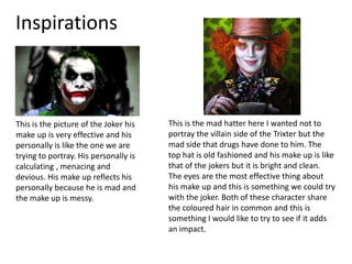 Inspirations
This is the picture of the Joker his
make up is very effective and his
personally is like the one we are
trying to portray. His personally is
calculating , menacing and
devious. His make up reflects his
personally because he is mad and
the make up is messy.
This is the mad hatter here I wanted not to
portray the villain side of the Trixter but the
mad side that drugs have done to him. The
top hat is old fashioned and his make up is like
that of the jokers but it is bright and clean.
The eyes are the most effective thing about
his make up and this is something we could try
with the joker. Both of these character share
the coloured hair in common and this is
something I would like to try to see if it adds
an impact.
 