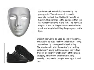 A mime mask would also be worn by the
protagonist. The mime mask is used to
connote the fact that his identity would be
hidden. This signifies to the audience that this
is a narrative enigma in the film. The narrative
enigma is who is the person underneath the
mask and why is he killing the gangsters in the
film.
Black shoes would be used by the protagonist.
This would be used to show that he isn't trying
to stand out by putting on flashy clothing.
Black trainers fit with the rest of the clothing
as it doesn't stand out like colours like yellow.
Trainers also signify that he isn't of the class a
category. This shows that he is not very
wealthy compared to people wearing suit and
ties.
 