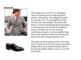 Antagonists
The antagonists in our film are 3 gangsters.
They are meeting up for a huge drug deal
which is taking place. The antagonists would
be wearing a suit. The suit signifies the fact
that they are very wealthy. This means that
there is a lot of money/drugs being exchanged
in the drug deal. The suit tells the audience
that he is of high class as he is wearing
something very posh. A suit also signifies high
class as you wouldn't mainly see a person of a
lower class who is always wearing a suit.
The black suit shoes signify that he is of a high
class. It shows he is of a high class as successful
people with a lot of money would be seen to
be wearing wealthy clothes such as a suit with
work shoes.
 