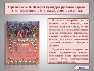 Терещенко А. В. История культуры русского народа /
А. В. Терещенко. – М. : Эксмо, 2008. – 736 с. : ил.
В книге подробно и со
знанием дела описано, как
русские люди ели и пили, во что
одевались и в каких домах жили,
какими ремѐслами занимались,
а также – особенности семейного
уклада, правовых отношений,
народной медицины, обрядов и
обычаев.
Традиции нашего народа это
живая историческая память,
воплощение всего пройденного
нацией пути, запечатленный
опыт сотен поколений.
Назад
 