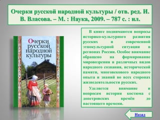 Очерки русской народной культуры / отв. ред. И.
В. Власова. – М. : Наука, 2009. – 787 с. : ил.
В книге поднимаются вопросы
историко-культурного развития
русских и современной
этнокультурной ситуации в
регионах России. Особое внимание
обращено на формирование
мировозрения и различных видов
народного сознания, исторической
памяти, многовекового народного
опыта и знаний во всех сторонах
жизнедеятельности русских.
Уделяется внимание и
вопросам истории костюма с
допетровских времѐн до
настоящего времени.
Назад
 