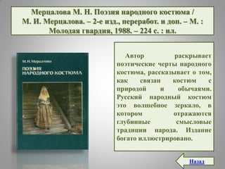 Мерцалова М. Н. Поэзия народного костюма /
М. И. Мерцалова. – 2-е изд., переработ. и доп. – М. :
Молодая гвардия, 1988. – 224 с. : ил.
Автор раскрывает
поэтические черты народного
костюма, рассказывает о том,
как связан костюм с
природой и обычаями.
Русский народный костюм
это волшебное зеркало, в
котором отражаются
глубинные смысловые
традиции народа. Издание
богато иллюстрировано.
Назад
 