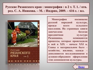 Русские Рязанского края : монография : в 2 т. Т. 1. / отв.
ред. С. А. Иникова. – М. : Индрик, 2009. – 616 с. : ил.
Монография посвящена
русской народной культуре,
прежде всего сельского
населения. На страницах книги
запечатлена богатая
праздничная культура
Рязанщины, освящаются
процессы, которые происходили
в ней в XIX – начале XXI в.
Главы о материальном быте –
хозяйстве, жилище, одежде –
дополняются исследованиями о
духовно-обрядовом оформлении
этих компонентов культуры.
Назад
 