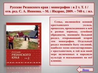 Русские Рязанского края : монография : в 2 т. Т. 1 /
отв. ред. С. А. Иникова. – М. : Индрик, 2009. – 748 с. : ил.
Семье, являвшейся основой
крестьянского уклада,
процессам, происходившим в ней
в разные периоды, семейной
обрядности, посвящѐн большой
раздел, открывающий второй
том монографии. Отдельный
раздел посвящѐн быту сословий,
наиболее тесно контактирующих
с крестьянством, в той или иной
мере включенных в народную
культуру и оказывавших на неѐ
влияние.
Назад
 