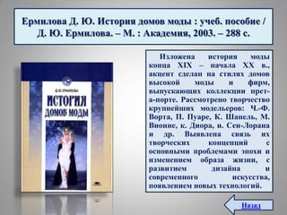 Ермилова Д. Ю. История домов моды : учеб. пособие /
Д. Ю. Ермилова. – М. : Академия, 2003. – 288 с.
Изложена история моды
конца XIX – начала XX в.,
акцент сделан на стилях домов
высокой моды и фирм,
выпускающих коллекции прет-
а-порте. Рассмотрено творчество
крупнейших модельеров: Ч.-Ф.
Ворта, П. Пуаре, К. Шанель, М.
Вионне, к. Диора, и. Сен-Лорана
и др. Выявлена связь их
творческих концепций с
основными проблемами эпохи и
изменением образа жизни, с
развитием дизайна и
современного искусства,
появлением новых технологий.
Назад
 