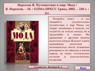 Нерсесов Я. Путешествие в мир: Мода /
Я. Нерсесов. – М. : ОЛМА-ПРЕСС Гранд, 2002. – 240 с. :
ил.
Откройте книгу – и вы
совершите увлекательное
путешествие в мир Моды, где
творят дизайнеры и модели, где
создаѐтся не только одежда, но и
трудолюбие и талант. По
сравнению с другими видами
искусства одежда обладает одним
важнейшим качеством –
возможностью почти мгновенно
реагировать на события в жизни
народа, на смену эстетических
взглядов и идеологических
воззрений.
Составитель: Потапова Н. А. Назад
 