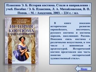 Плаксина Э. Б. История костюма. Стили и направления :
учеб. Пособие / Э. Б. Плаксина, Л. А. Михайловская, В. П.
Попов. – М. : Академия, 2003. – 224 с. : ил.
В книге показано
историческое развитие
европейского, восточного,
русского костюма и костюма
народов, населяющих Россию.
Показана связь костюма с
различными искусствами, в том
числе с живописью и
архитектурой. Исторический
костюм представлен как часть
понятия «исторический
художественный стиль».
Назад
 