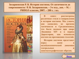 Захаржевская Р. В. История костюма. От античности до
современности / Р. В. Захаржевская. – 3-е изд., доп. – М. :
РИПОЛ классик, 2007. – 288 с. : ил.
В книге рассмотрены
различные стили и направления
в истории костюма. Мы узнаем,
как одевались во времена
Античности и Средневековья,
что было модным при дворе
Людовика XIV и в период
Директории, как изменялся
костюм на протяжении столетий.
История костюма предстанет
перед нами в
калейдоскопической динамике
театральных и
кинематографических образов.
Назад
 