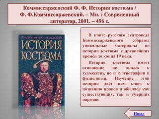 Коммиссаржевский Ф. Ф. История костюма /
Ф. Ф.Коммиссаржевский. – Мн. : Современный
литератор, 2001. – 496 с.
В книге русского театроведа
Коммиссаржевского собраны
уникальные материалы по
истории костюма с древнейших
времѐн до конца 19 века.
История костюма имеет
отношение не только к
художеству, но и к этнографии и
физиологии. Изучение этой
истории даѐт нам ключ к
познанию нравов и обычаев как
существующих, так и умерших
народов.
Назад
 