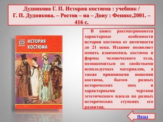 Дудникова Г. П. История костюма : учебник /
Г. П. Дудникова. – Ростов – на – Дону : Феникс,2001. –
416 с.
В книге рассматриваются
характерные особенности
истории костюма от античности
до 21 века. Издание позволяет
понять взаимосвязь костюма и
формы человеческого тела,
познакомиться со свойствами
используемых материалов, а
также принципами ношения
костюма, бытом разных
исторических эпох и
характерными чертами
эстетического идеала на разных
исторических ступенях его
развития.
Назад
 