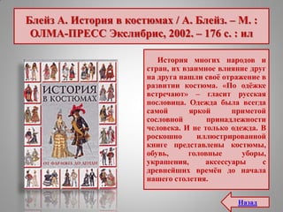 Блейз А. История в костюмах / А. Блейз. – М. :
ОЛМА-ПРЕСС Экслибрис, 2002. – 176 с. : ил
История многих народов и
стран, их взаимное влияние друг
на друга нашли своѐ отражение в
развитии костюма. «По одѐжке
встречают» – гласит русская
пословица. Одежда была всегда
самой яркой приметой
сословной принадлежности
человека. И не только одежда. В
роскошно иллюстрированной
книге представлены костюмы,
обувь, головные уборы,
украшения, аксессуары с
древнейших времѐн до начала
нашего столетия.
Назад
 