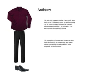 Anthony
The red shirt suggests he has class and is very
‘well-to-do’. The deep colour of red/burgundy
can be suspicious and suggest he has dark
intentions and shouldn’t be trusted. It can
also connote being blood-thirsty.
The smart black trousers and shoes can also
show Anthony to be upper class and seem
overly dressed for the event which adds
suspicion to the situation.
 