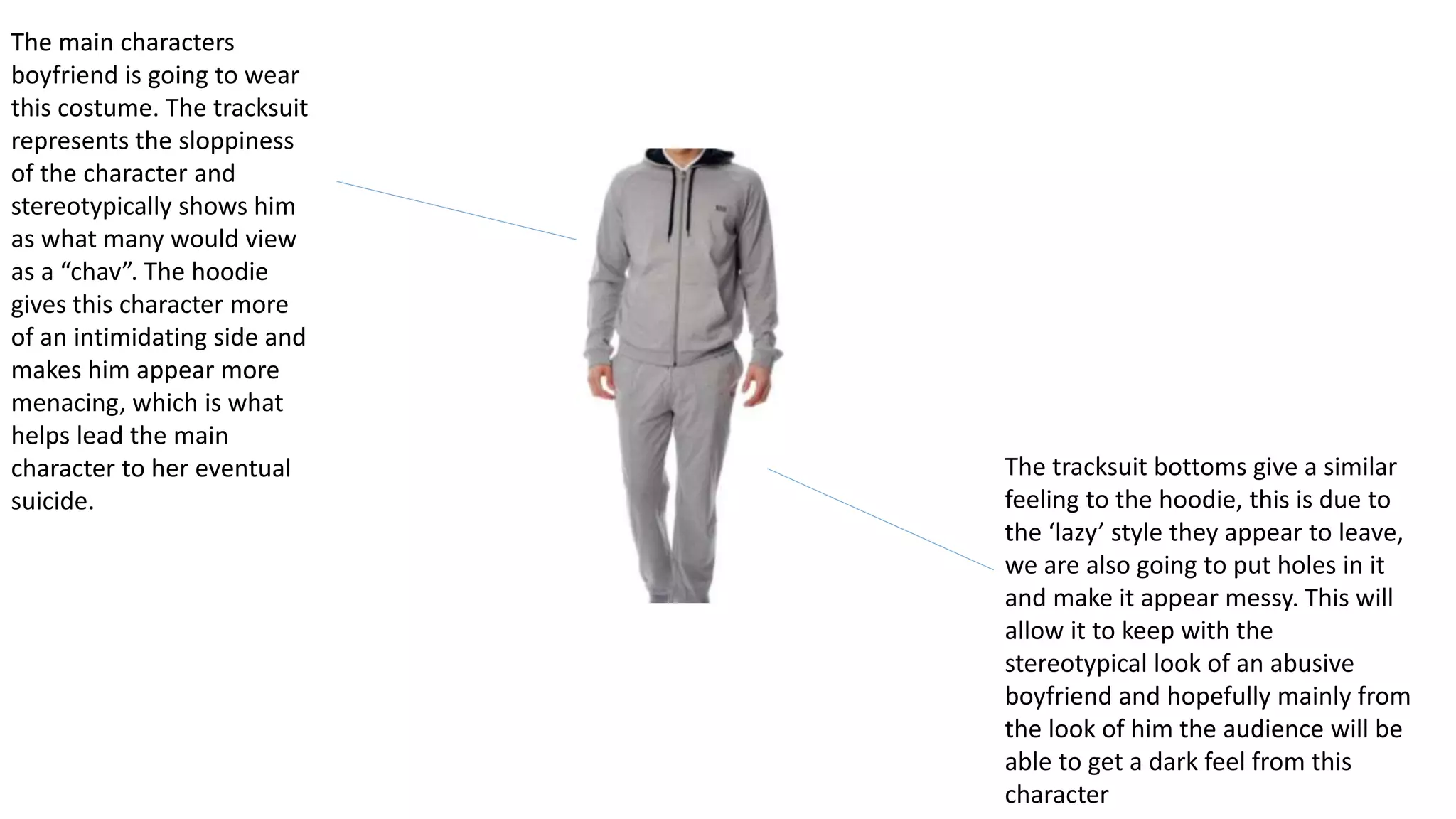The main characters
boyfriend is going to wear
this costume. The tracksuit
represents the sloppiness
of the character and
stereotypically shows him
as what many would view
as a “chav”. The hoodie
gives this character more
of an intimidating side and
makes him appear more
menacing, which is what
helps lead the main
character to her eventual
suicide.
The tracksuit bottoms give a similar
feeling to the hoodie, this is due to
the ‘lazy’ style they appear to leave,
we are also going to put holes in it
and make it appear messy. This will
allow it to keep with the
stereotypical look of an abusive
boyfriend and hopefully mainly from
the look of him the audience will be
able to get a dark feel from this
character
 