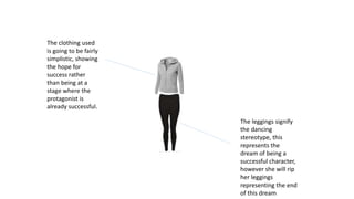The clothing used
is going to be fairly
simplistic, showing
the hope for
success rather
than being at a
stage where the
protagonist is
already successful.
The leggings signify
the dancing
stereotype, this
represents the
dream of being a
successful character,
however she will rip
her leggings
representing the end
of this dream
 