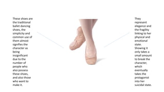 These shoes are
the traditional
ballet dancing
shoes, the
simplicity and
common use of
them almost
signifies the
character as
being
insignificant
due to the
number of
people who
also possess
these shoes,
and also those
who want to
make it.
They
represent
elegance and
the fragility
linking to her
physical and
emotional
state.
Showing it
only takes a
small amount
to break the
character,
which
eventually
takes the
protagonist
into her
suicidal state.
 