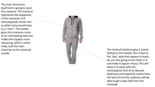 The main characters
boyfriend is going to wear
this costume. The tracksuit
represents the sloppiness
of the character and
stereotypically shows him
as what many would view
as a “chav”. The hoodie
gives this character more
of an intimidating side and
makes him appear more
menacing, which is what
helps lead the main
character to her eventual
suicide.
The tracksuit bottoms give a similar
feeling to the hoodie, this is due to
the ‘lazy’ style they appear to leave,
we are also going to put holes in it
and make it appear messy. This will
allow it to keep with the
stereotypical look of an abusive
boyfriend and hopefully mainly from
the look of him the audience will be
able to get a dark feel from this
character
 