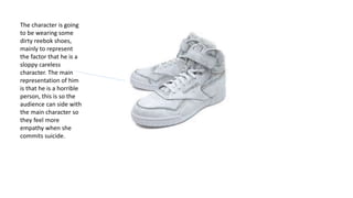 The character is going
to be wearing some
dirty reebok shoes,
mainly to represent
the factor that he is a
sloppy careless
character. The main
representation of him
is that he is a horrible
person, this is so the
audience can side with
the main character so
they feel more
empathy when she
commits suicide.
 