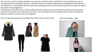 The costumes used in my video would be, very casual as I want the viewer to feel like the main protagonist is just an
‘average’ girl who is looking for someone. I want the viewer to be able to understand the protagonist and feel like they
can relate to her. I think I will be able to achieve this by making sure the costume looks casual but, also shows the type of
person the main protagonist is.
I decided not to have them dress in fancy clothes because it might put the viewers off since it may not be the correct
attire for the narrative I have chosen for this video. It can also make them less relatable and the viewers may feel like
they are not able to connect with the protagonist.
Here are some few examples of clothing's that could it with my music video: Here my examples, I took:
 