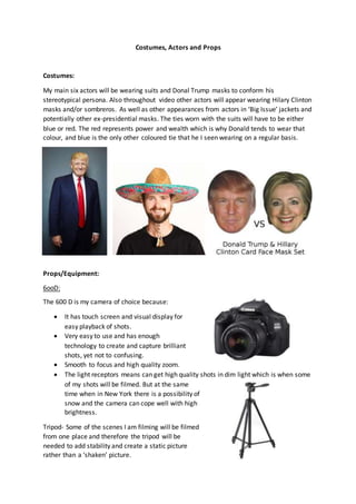 Costumes, Actors and Props
Costumes:
My main six actors will be wearing suits and Donal Trump masks to conform his
stereotypical persona. Also throughout video other actors will appear wearing Hilary Clinton
masks and/or sombreros. As well as other appearances from actors in ‘Big Issue’ jackets and
potentially other ex-presidential masks. The ties worn with the suits will have to be either
blue or red. The red represents power and wealth which is why Donald tends to wear that
colour, and blue is the only other coloured tie that he I seen wearing on a regular basis.
Props/Equipment:
6ooD:
The 600 D is my camera of choice because:
 It has touch screen and visual display for
easy playback of shots.
 Very easy to use and has enough
technology to create and capture brilliant
shots, yet not to confusing.
 Smooth to focus and high quality zoom.
 The light receptors means can get high quality shots in dim light which is when some
of my shots will be filmed. But at the same
time when in New York there is a possibility of
snow and the camera can cope well with high
brightness.
Tripod- Some of the scenes I am filming will be filmed
from one place and therefore the tripod will be
needed to add stability and create a static picture
rather than a ‘shaken’ picture.
 