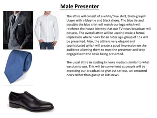 Male Presenter
The attire will consist of a white/blue shirt, black-greyish
blazer with a blue tie and black shoes. The blue tie and
possibly the blue shirt will match our logo which will
reinforce the house identity that our TV news broadcast will
possess. The overall attire will be used to make a formal
impression where news for an older age-group of 15+ will
be presented. Also, the attire is very elegant and
sophisticated which will create a good impression on the
audience allowing them to trust the presenter and keep
engaged with the news being presented.
The usual attire in existing tv news media is similar to what
we plan to use. This will be convenient as people will be
expecting our broadcast to give out serious, un-censored
news rather than gossip or kids news.
 