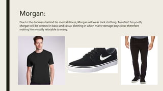 Morgan:
Due to the darkness behind his mental illness, Morgan will wear dark clothing.To reflect his youth,
Morgan will be dressed in basic and casual clothing in which many teenage boys wear therefore
making him visually relatable to many.