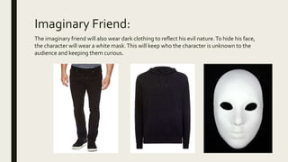 Imaginary Friend:
The imaginary friend will also wear dark clothing to reflect his evil nature.To hide his face,
the character will wear a white mask.This will keep who the character is unknown to the
audience and keeping them curious.
