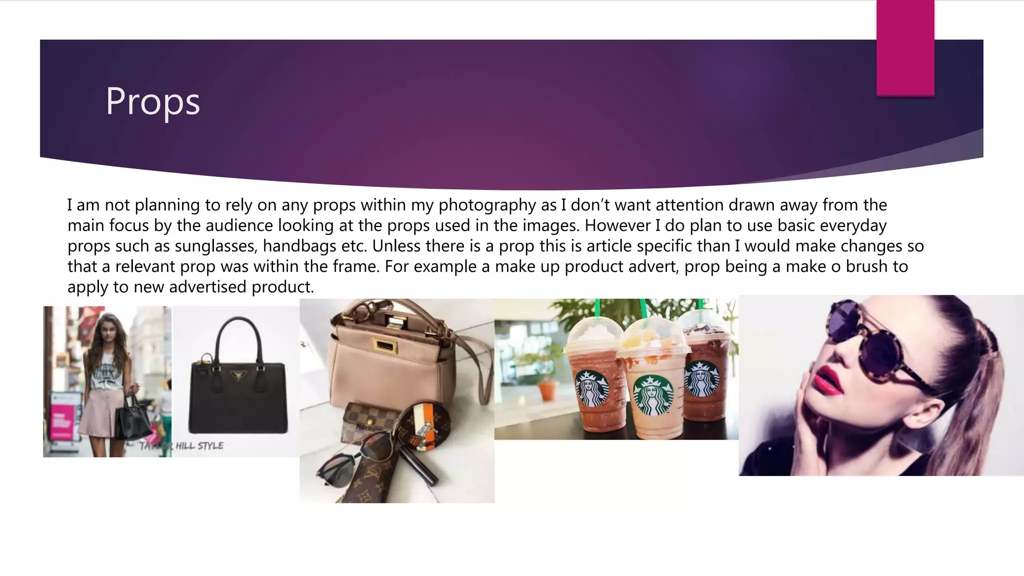 Props
I am not planning to rely on any props within my photography as I don’t want attention drawn away from the
main focus by the audience looking at the props used in the images. However I do plan to use basic everyday
props such as sunglasses, handbags etc. Unless there is a prop this is article specific than I would make changes so
that a relevant prop was within the frame. For example a make up product advert, prop being a make o brush to
apply to new advertised product.
 