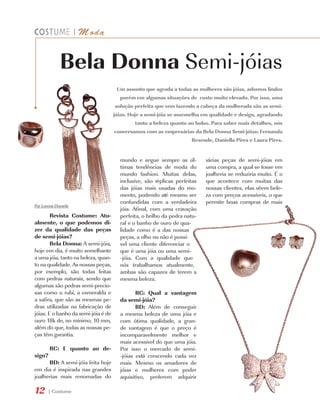 |   M oda


             Bela Donna Semi-jóias
                                      Um assunto que agrada a todas as mulheres são jóias, adornos lindos
                                       porém em algumas situações de custo muito elevado. Por isso, uma
                                     solução perfeita que vem fazendo a cabeça da mulherada são as semi-
                                     jóias. Hoje a semi-jóia se assemelha em qualidade e design, agradando
                                             tanto a beleza quanto ao bolso. Para saber mais detalhes, nós
                                     conversamos com as empresárias da Bela Donna Semi-jóias: Fernanda
                                                                     Resende, Daniella Pires e Laura Pires.


                                       mundo e segue sempre as úl-         várias peças de semi-jóias em
                                       timas tendências de moda do         uma compra, a qual se fosse em
                                       mundo fashion. Muitas delas,        joalheria se reduziria muito. É o
                                       inclusive, são réplicas perfeitas   que acontece com muitas das
                                       das jóias mais usadas do mo-        nossas clientes, elas vêem bele-
                                       mento, podendo até mesmo ser        za com preços acessíveis, o que
                                       confundidas com a verdadeira        permite boas compras de mais
Por Lorena Dornela
                                       jóia. Afinal, com uma cravação
        Revista Costume: Atu-          perfeita, o brilho da pedra natu-
almente, o que podemos di-             ral e o banho de ouro de qua-
zer da qualidade das peças             lidade como é a das nossas
de semi-jóias?                         peças, a olho nu não é possí-
        Bela Donna: A semi-jóia,       vel uma cliente diferenciar o
hoje em dia, é muito semelhante        que é uma jóia ou uma semi-
a uma jóia, tanto na beleza, quan-     -jóia. Com a qualidade que
to na qualidade. As nossas peças,      nós trabalhamos atualmente,
por exemplo, são todas feitas          ambas são capazes de terem a
com pedras naturais, sendo que         mesma beleza.
algumas são pedras semi-precio-
sas como o rubi, a esmeralda e                RC: Qual a vantagem
a safira, que são as mesmas pe-        da semi-jóia?
dras utilizadas na fabricação de              BD: Além de conseguir
jóias. E o banho da semi-jóia é de     a mesma beleza de uma jóia e
ouro 18k de, no mínimo, 10 mm,         com ótima qualidade, a gran-
além do que, todas as nossas pe-       de vantagem é que o preço é
ças têm garantia.                      incomparavelmente melhor e
        	                              mais acessível do que uma jóia.
        RC: E quanto ao de-            Por isso o mercado de semi-
sign? 	                                -jóias está crescendo cada vez
        BD: A semi-jóia feita hoje     mais. Mesmo os amadores de
em dia é inspirada nas grandes         jóias e mulheres com poder
joalherias mais renomadas do           aquisitivo, preferem adquirir

12     | Costume
 