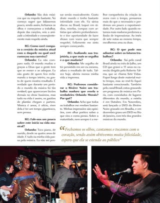 Orlando: São dois músi-      sar senão musicalmente. Gosto      lhor companheira da criação às
cos que eu respeito bastante. No   deste mundo e tenho bastante       vezes com o tempo, pensamos
começo sugeri que falássemos       intimidade com ele. Fiz vários     mais do que o necessário e per-
pouco, sendo assim, fechamos os    discos no Brasil, toquei em rá-    demos um pouco a espontanei-
olhos e começamos a trabalhar,     dios, novelas, compus com ar-      dade. Por outro lado quando es-
depois das canções, veio a ami-    tistas que admiro profundamen-     tamos mais maduros perdemos a
zade a intimidade e conseqüente-   te e tive oportunidade de fazer    ilusão de impressionar. Ao invés
mente mais respeito ainda.         shows com vozes que sempre         de sete notas ao mesmo tempo,
                                   respeitei. Felizmente me sinto     escolhemos uma ou duas.
      RC: Como você compa-         sempre começando.
ra o cenário da música atual                                                 RC: O que pode nos
com o daquele no qual você                RC: Avaliando sua tra-      adiantar sobre os futuros tra-
começou sua carreira?              jetória, o que mais se orgulha     balhos?
      Orlando: Eu não com-         e o que mudaria?                          Orlando: Sai pelo canal
paro nada. O mundo mudou e                Orlando: Me orgulho de      Brasil ainda no mês de Julho, um
graças a Deus que a gente tem      ter persistido em ser eu mesmo,    CD que gravei a 11 anos no ca-
que se mexer e se adequar. Eu      adoro o resultado de tudo. Tal-    necão dirigido pelo Roberto Tal-
não gosto de quem fica recla-      vez hoje, abriria menos minha      ma, que se chama Sete Vidas.
mando o tempo inteiro, eu gos-     vida a imprensa.                   Fiquei longe deste material mui-
to de quem mostra resultado. É                                        to tempo, mas ao revê-lo fiquei
verdade que durante um perío-             RC: Podemos conside-        bastante emocionado. Também
do o mundo da música foi tão       rar o Rivière Noire um tra-        pelo canal Brasil, estou gravando
rentável, que apareceram bicões    balho maduro que revela o          um programa de música em Pa-
demais no show business, mas       verdadeiro Orlando Morais?         ris, com convidados de lugares
tudo na vida é assim, os gaviões   Por quê?                           diferentes do mundo, a estréia
de plantão chegam e partem.               Orlando: Acho que todos     é em Outubro. Em Novembro,
Música é amor, é ofício, viver     os trabalhos me revelam bastan-    será lançado o DVD do Rivière
dela é ter um tempo gigantesco,    te. Minhas impressões são opini-   Noire gravado em Brasília, e em
sem pressa.                        ões, com olhar poético sobre o     dezembro gravo um DVD no Rio
                                   que vivo e como penso. Sobre a     de Janeiro, com três dos grandes
       RC: Fale-nos um pouco       maturidade, nem sempre é a me-     músicos do mundo.
sobre este início na vida mu-


                                   “
sical?
       Orlando: Toco piano, de        Fechamos os olhos, cantamos e tocamos com o
ouvido, desde os quatro anos de
idade. E tudo na minha vida pas-
                                    coração, sendo assim obtivemos muita felicidade,
sa pela música. Eu não sei pen-     espero que ela se estenda ao público”




16   | Costume
 