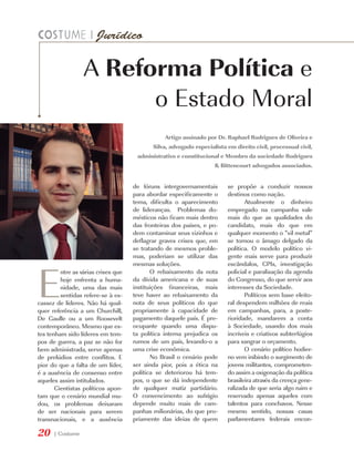 A Reforma Política e
                        o Estado Moral
                                                 Artigo assinado por Dr. Raphael Rodrigues de Oliveira e
                                            Silva, advogado especialista em direito civil, processual civil,
                                      administrativo e constitucional e Membro da sociedade Rodrigues
                                                                    & Bittencourt advogados associados.


                                     de fóruns intergovernamentais       se propõe a conduzir nossos
                                     para abordar especificamente o      destinos como nação.
                                     tema, dificulta o aparecimento             Atualmente o dinheiro
                                     de lideranças. Problemas do-        empregado na campanha vale
                                     mésticos não ficam mais dentro      mais do que as qualidades do
                                     das fronteiras dos países, e po-    candidato, mais do que em
                                     dem contaminar seus vizinhos e      qualquer momento o “vil metal”
                                     deflagrar graves crises que, em     se tornou o âmago delgado da
                                     se tratando de mesmos proble-       política. O modelo político vi-
                                     mas, poderiam se utilizar das       gente mais serve para produzir




E
                                     mesmas soluções.                    escândalos, CPIs, investigação
         ntre as várias crises que          O rebaixamento da nota       policial e paralisação da agenda
         hoje enfrenta a huma-       da dívida americana e de suas       do Congresso, do que servir aos
         nidade, uma das mais        instituições financeiras, mais      interesses da Sociedade.
         sentidas refere-se à es-    teve haver ao rebaixamento da              Políticos sem base eleito-
cassez de líderes. Não há qual-      nota de seus políticos do que       ral despendem milhões de reais
quer referência a um Churchill,      propriamente à capacidade de        em campanhas, para, a poste-
De Gaulle ou a um Roosevelt          pagamento daquele país. É pre-      rioridade, mandarem a conta
contemporâneo. Mesmo que es-         ocupante quando uma dispu-          à Sociedade, usando dos mais
tes tenham sido líderes em tem-      ta política interna prejudica os    incríveis e criativos subterfúgios
pos de guerra, a paz se não for      rumos de um país, levando-o a       para sangrar o orçamento.
bem administrada, serve apenas       uma crise econômica.                       O cenário político hodier-
de prelúdios entre conflitos. E             No Brasil o cenário pode     no vem inibindo o surgimento de
pior do que a falta de um líder,     ser ainda pior, pois a ética na     jovens militantes, comprometen-
é a ausência de consenso entre       política se deteriorou há tem-      do assim a oxigenação da política
aqueles assim intitulados.           pos, o que se dá independente       brasileira através da crença gene-
       Cientistas políticos apon-    de qualquer matiz partidário.       ralizada de que seria algo ruim e
tam que o cenário mundial mu-        O convencimento ao sufrágio         reservado apenas aqueles com
dou, os problemas deixaram           depende muito mais de cam-          talentos para conchavos. Nesse
de ser nacionais para serem          panhas milionárias, do que pro-     mesmo sentido, nossas casas
transnacionais, e a ausência         priamente das ideias de quem        parlamentares federais encon-

20    | Costume
 