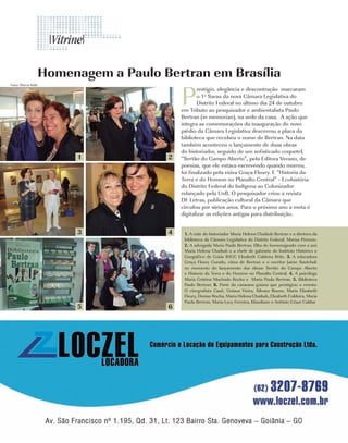 Homenagem a Paulo Bertran em Brasília

                                        P
Fotos: Márcia Sahb
                                                restígio, elegância e descontração marcaram
                                                o 1º Sarau da nova Câmara Legislativa do
                                                Distrito Federal no último dia 24 de outubro
                                        em Tributo ao pesquisador e ambientalista Paulo
                                        Bertran (in memorian), na sede da casa. A ação que
                                        integra as comemorações da inauguração do novo
                                        prédio da Câmara Legislativa descerrou a placa da
                                        biblioteca que recebeu o nome de Bertran. Na data
                                        também aconteceu o lançamento de duas obras
                                        do historiador, seguido de um sofisticado coquetel,
                              1     2   “Sertão do Campo Aberto”, pela Editora Verano, de
                                        poesias, que ele estava escrevendo quando morreu,
                                        foi finalizado pela viúva Graça Fleury. E “Historia da
                                        Terra e do Homem no Planalto Central” - Ecohistória
                                        do Distrito Federal do Indígena ao Colonizador
                                        relançado pela UnB. O pesquisador criou a revista
                                        DF Letras, publicação cultural da Câmara que
                                        circulou por vários anos. Para o próximo ano a meta é
                                        digitalizar as edições antigas para distribuição.


                              3     4    1. A mãe do historiador Maria Helena Chaibub Bertran e a diretora da
                                         biblioteca da Câmara Legislativa do Distrito Federal, Marisa Perrone.
                                         2. A advogada Maria Paula Bertran, filha do homenageado com a avó
                                         Maria Helena Chaibub e a chefe de gabinete do Instituto Histórico e
                                         Geográfico de Goiás IHGG Elizabeth Caldeira Brito. 3. A educadora
                                         Graça Fleury Curado, viúva de Bertran e o escritor Jaime Sautchuk
                                         no momento do lançamento das obras: Sertão do Campo Aberto
                                         e Historia da Terra e do Homem no Planalto Central. 4. A psicóloga
                                         Maria Cristina Machado Rocha e Maria Paula Bertran. 5. Biblioteca
                                         Paulo Bertran. 6. Parte da caravana goiana que prestigiou o evento:
                                         O cinegrafista Cauê, Goiana Vieira, Silvana Bueno, Maria Elizabeth
                                         Fleury, Denise Rocha, Maria Helena Chaibub, Elizabeth Caldeira, Maria
                                         Paula Bertran, Maria Lucy Ferreira, Klaudiane e Antônio César Caldas
                              5     6




                 26   | Costume
 