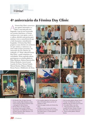 4º aniversário da Fêmina Day Clinic

A
        Fêmina Day Clinic comemora
        seu quarto aniversário e a
        data é marcada pela arte.
Seguindo o que já vem ocorrendo
em eventos anteriores, a Fêmina
continua com o seu apoio a arte e
a cultura, abrindo suas portas para
artistas e com a consciência de que
o belo humaniza o atendimento
hospitalar. A Fêmina Day Clinic
propicia a seus clientes um ambiente
em que música, a natureza e as
artes estão sempre presentes. No
aniversário do ano anterior, foi
realizado a 1ª Noite cultural Fêmina
Day Clinic, o qual conquistou os
convidados. Nesta segunda edição,
participaram os artistas plásticos:
Elifas Modesto, Helena Vasconcelos,
Helena Modesto, Lúcia Leonel,
Lourdes de Deus, Norma Caiado,
Manoel Santos, Odisseu Odissei,
Ronan Nunes e Waldomiro de Deus.




 1. Dr Ricardo Lobo, Dr Iberê Azevedo         4. Os cirurgiões plásticos: Dr Vinicius de   7. Tela do artista plástico Ronan Nunes.
    Costa, escultor Elifas Modesto, artista      Brito, Dr Cristiano Barros de Sá e Dr     8. “O Anjo” de Waldomiro de Deus.
    Lúcia Leonel, Dr Marcus Vinicius Lobo,       Orlando O. Neto.                          9. Belíssima tela da artista Lúcia Leonel.
    e advogado Dr Elécio Santos.              5. Parte da equipe médica da Fêmina Day      10. O escultor Elifas e sua obra.
 2. Dr Iron Alves e Dr Marcus Lobo.              Clinic                                    11. Tela presenteada pela artista
 3. As artistas Lúcia Leonel e Helena         6. Dr Marcus Lobo, Luciano de Castro            Lourdes De Deus, retrata a Fêmina
    Vasconcelos com Waldomiro de Deus,           presidente da Comurg com sua esposa          Day Clinic numa bela festa junina.
    Dr Iberê Azevedo, Elifas Modesto e Dr.       Ana Paula Castro e a artista plástica     12. Tela do artista plástico Manoel
    Marcus Vinicius Lobo.                        Lúcia Leonel.                                Santos.



30    | Costume
 