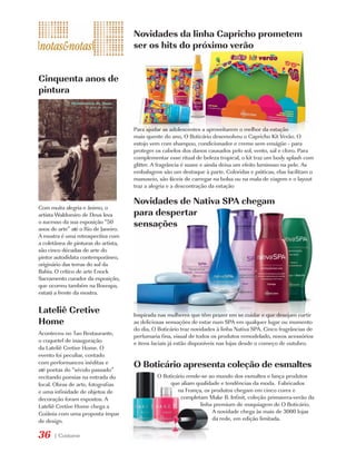 Novidades da linha Capricho prometem
                                      ser os hits do próximo verão


Cinquenta anos de
pintura



                                      Para ajudar as adolescentes a aproveitarem o melhor da estação
                                      mais quente do ano, O Boticário desenvolveu o Capricho Kit Verão. O
                                      estojo vem com shampoo, condicionador e creme sem enxágüe - para
                                      proteger os cabelos dos danos causados pelo sol, vento, sal e cloro. Para
                                      complementar esse ritual de beleza tropical, o kit traz um body splash com
                                      glitter. A fragrância é suave e ainda deixa um efeito luminoso na pele. As
                                      embalagens são um destaque à parte. Coloridas e práticas, elas facilitam o
                                      manuseio, são fáceis de carregar na bolsa ou na mala de viagem e o layout
                                      traz a alegria e a descontração da estação

                                      Novidades de Nativa SPA chegam
Com muita alegria e ânimo, o
artista Waldomiro de Deus leva        para despertar
o sucesso da sua exposição “50
anos de arte” até o Rio de Janeiro.
                                      sensações
A mostra é uma retrospectiva com
a coletânea de pinturas do artista,
são cinco décadas de arte do
pintor autodidata contemporâneo,
originário das terras do sul da
Bahia. O crítico de arte Enock
Sacramento curador da exposição,
que ocorreu também na Bovespa,
estará a frente da mostra.


Lateliê Cretive                       Inspirada nas mulheres que têm prazer em se cuidar e que desejam curtir
Home                                  as deliciosas sensações de estar num SPA em qualquer lugar ou momento
                                      do dia, O Boticário traz novidades à linha Nativa SPA. Cinco fragrâncias de
Aconteceu no Tao Restaurante,         perfumaria fina, visual de todos os produtos remodelado, novos acessórios
o coquetel de inauguração             e itens faciais já estão disponíveis nas lojas desde o começo de outubro.
da Lateliê Cretive Home. O
evento foi peculiar, contado
com performances inéditas e
até poetas do “século passado”
                                      O Boticário apresenta coleção de esmaltes
recitando poesias na entrada do                O Boticário rende-se ao mundo dos esmaltes e lança produtos
local. Obras de arte, fotografias                   que aliam qualidade e tendências da moda. Fabricados
e uma infinidade de objetos de                         na França, os produtos chegam em cinco cores e
decoração foram expostos. A                              completam Make B. Infinit, coleção primavera-verão da
Lateliê Cretive Home chega a                                    linha premium de maquiagem de O Boticário.
Goiânia com uma proposta ímpar                                       A novidade chega às mais de 3000 lojas
de design.                                                           da rede, em edição limitada.

36    | Costume
 