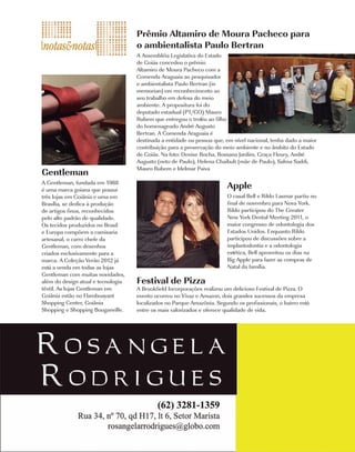 Prêmio Altamiro de Moura Pacheco para
                                    o ambientalista Paulo Bertran
                                    A Assembléia Legislativa do Estado
                                    de Goiás concedeu o prêmio
                                    Altamiro de Moura Pacheco com a
                                    Comenda Araguaia ao pesquisador
                                    e ambientalista Paulo Bertran (in
                                    memorian) em reconhecimento ao
                                    seu trabalho em defesa do meio
                                    ambiente. A propositura foi do
                                    deputado estadual (PT/GO) Mauro
                                    Rubem que entregou o troféu ao filho
                                    do homenageado André Augusto
                                    Bertran. A Comenda Araguaia é
                                    destinada a entidade ou pessoa que, em nível nacional, tenha dado a maior
                                    contribuição para a preservação do meio ambiente e no âmbito do Estado
                                    de Goiás. Na foto: Denise Rocha, Rossana Jardim, Graça Fleury, André
                                    Augusto (neto de Paulo), Helena Chaibub (mãe de Paulo), Salma Saddi,
                                    Mauro Rubem e Idelmar Paiva
Gentleman
A Gentleman, fundada em 1988
é uma marca goiana que possui
                                                                         Apple
três lojas em Goiânia e uma em                                           O casal Bell e Rildo Lasmar partiu no
Brasília, se dedica à produção                                           final de novembro para Nova York.
de artigos finos, reconhecidos                                           Rildo participou do The Greater
pelo alto padrão de qualidade.                                           New York Dental Meeting 2011, o
Os tecidos produzidos no Brasil                                          maior congresso de odontologia dos
e Europa compõem a camisaria                                             Estados Unidos. Enquanto Rildo
artesanal, o carro chefe da                                              participou de discussões sobre a
Gentleman, com desenhos                                                  implantodontia e a odontologia
criados exclusivamente para a                                            estética, Bell aproveitou os dias na
marca. A Coleção Verão 2012 já                                           Big Apple para fazer as compras de
está a venda em todas as lojas                                           Natal da família.
Gentleman com muitas novidades,
além do design atual e tecnologia   Festival de Pizza
têxtil. As lojas Gentleman em       A Brookfield Incorporações realizou um delicioso Festival de Pizza. O
Goiânia estão no Flamboayant        evento ocorreu no Vivaz e Amazon, dois grandes sucessos da empresa
Shopping Center, Goiânia            localizados no Parque Amazônia. Segundo os profissionais, o bairro está
Shopping e Shopping Bouganville.    entre os mais valorizados e oferece qualidade de vida.




                                                                                             Costume |   37
 