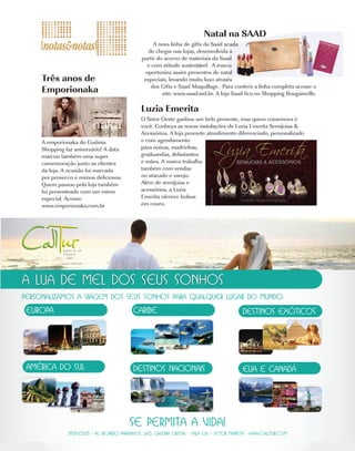 Natal na SAAD
                                        A nova linha de gifts da Saad acada
                                      de chegar nas lojas, desenvolvida a
                                   partir do acervo de materiais da Saad
                                     e com atitude sustentável. A marca
                                     oportuniza assim presentes de natal
Três anos de                        especiais, levando muito luxo através
                                       dos Gifts e Saad Maquillage. Para conferir a linha completa acesse o
Emporionaka                                 site: www.saad.ind.br. A loja Saad fica no Shopping Bougainville.

                                   Luzia Emerita
                                   O Setor Oeste ganhou um belo presente, mas quem comemora é
                                   você. Conheça as novas instalações de Luzia Emerita Semijoias &
                                   Acessórios. A loja promete atendimento diferenciado, personalizado
A emporionaka do Goiânia           e com agendamento
Shopping faz aniversário! A data   para noivas, madrinhas,
marcou também uma super            graduandas, debutantes
comemoração junto as clientes      e mães. A marca trabalha
da loja. A ocasião foi marcada     também com vendas
por prosecco e mimos deliciosos.   no atacado e varejo.
Quem passou pela loja também       Além de semijoias e
foi presenteado com um mimo        acessórios, a Luzia
especial. Acesse:                  Emerita oferece bolsas
www.emporionaka.com.br             em couro.
 