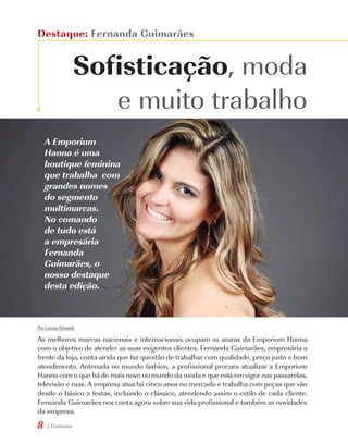 Destaque: Fernanda Guimarães


                 Sofisticação, moda
                    e muito trabalho
    A Emporium
    Hanna é uma
    boutique feminina
    que trabalha com
    grandes nomes
    do segmento
    multimarcas.
    No comando
    de tudo está
    a empresária
    Fernanda
    Guimarães, o
    nosso destaque
    desta edição.



Por Lorena Dornela

As melhores marcas nacionais e internacionais ocupam as araras da Emporium Hanna
com o objetivo de atender as suas exigentes clientes. Fernanda Guimarães, empresária a
frente da loja, conta ainda que faz questão de trabalhar com qualidade, preço justo e bom
atendimento. Antenada no mundo fashion, a profissional procura atualizar a Emporium
Hanna com o que há de mais novo no mundo da moda e que está em vigor nas passarelas,
televisão e ruas. A empresa atua há cinco anos no mercado e trabalha com peças que vão
desde o básico a festas, incluindo o clássico, atendendo assim o estilo de cada cliente.
Fernanda Guimarães nos conta agora sobre sua vida profissional e também as novidades
da empresa.
8   | Costume
 