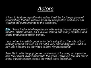 Actors
If I am to feature myself in the video, it will be for the purpose of
establishing that the video is from my perspe...