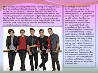 In this image of One Direction,
they’re wearing costumes that
reflect the fact that they are a young
and fun pop band. All 5 members
are wearing items of black, grey and
red which shows that they are a
band together, but their own
different outfits emphasise that
they are also individuals with
personalities of their own; this
would encourage fans to have their
own personality instead of being
exactly like there friends. Red shows
connotations of energy, passion and
love; all things that being in a boy
bond involves. All of the band are
wearing smart-casual clothes, for
example, Harry is wearing jeans and
a t-shirt reflecting his youth, but
the blazer shows he has a more
serious side, and this suggests that
he is serious about his career. Boys
in pop bands wear clothes that are
in fashion, and that you would see
other boys wearing, showing them
as ‘normal boys’.
All of the band are looking at the camera smiling, showing them as a
down-to-earth band; this will relate to the young target audience
because they see the band as someone they could ‘be friends’ with.
There haircuts are the same style that boys in high school would have,
reminding the audience of their youth and playfulness. Niall, Louis and
Zayn have their hairs spiked up, showing they’re more adventurous,
whereas Liam has his hair short and simple, suggesting he is the shyer
one of the band. Harry has curly hair with it flicked to the side,
showing his youth and playfulness.
 