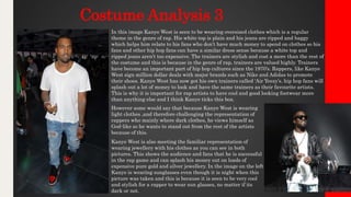 Costume Analysis 3
In this image Kanye West is seen to be wearing oversized clothes which is a regular
theme in the genre of rap. His white top is plain and his jeans are ripped and baggy
which helps him relate to his fans who don’t have much money to spend on clothes so his
fans and other hip hop fans can have a similar dress sense because a white top and
ripped jeans aren’t too expensive. The trainers are stylish and cost a more than the rest of
the costume and this is because in the genre of rap, trainers are valued highly. Trainers
have become an important part of hip hop cultures since the 1970’s. Rappers, like Kanye
West sign million dollar deals with major brands such as Nike and Adidas to promote
their shoes. Kanye West has now got his own trainers called ‘Air Yeezy’s. hip hop fans will
splash out a lot of money to look and have the same trainers as their favourite artists.
This is why it is important for rap artists to have cool and good looking footwear more
than anything else and I think Kanye ticks this box.
However some would say that because Kanye West is wearing
light clothes ,and therefore challenging the representation of
rappers who mainly where dark clothes, he views himself as
God-like so he wants to stand out from the rest of the artists
because of this.
Kanye West is also meeting the familiar representation of
wearing jewellery with his clothes as you can see in both
pictures. This shows the audience and fans that he is successful
in the rap game and can splash his money out on loads of
expensive pure gold and silver jewellery. In the image on the left
Kanye is wearing sunglasses even though it is night when this
picture was taken and this is because it is seen to be very cool
and stylish for a rapper to wear sun glasses, no matter if its
dark or not.
 