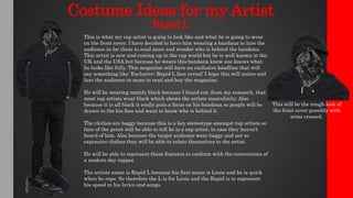 Costume Ideas for my Artist
Rapid L
This is what my rap artist is going to look like and what he is going to wear
on the front cover. I have decided to have him wearing a bandana to lure the
audience in for them to read more and wonder who is behind the bandana.
This artist is new and coming up in the rap world but he is well known in the
UK and the USA but because he wears this bandana know one knows what
he looks like fully. This magazine will have an exclusive headline that will
say something like ‘Exclusive: Rapid L face reveal’ I hope this will entice and
lure the audience in more to read and buy the magazine.
He will be wearing mainly black because I found out, from my research, that
most rap artists wear black which shows the artists masculinity. Also
because it is all black it really puts a focus on his bandana so people will be
drawn to the his face and want to know who is behind it.
The clothes are baggy because this is a key stereotype amongst rap artists so
fans of the genre will be able to tell he is a rap artist, in case they haven’t
heard of him. Also because the target audience wear baggy and not so
expensive clothes they will be able to relate themselves to the artist.
He will be able to represent these features to conform with the conventions of
a modern day rapper.
The artists name is Rapid L because his first name is Louis and he is quick
when he raps. So therefore the L is for Louis and the Rapid is to represent
his speed in his lyrics and songs.
This will be the rough look of
the front cover possibly with
arms crossed.
 