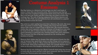 Costume Analysis 1
EminemHip Hop fashion is a distinctive style because you don’t need loads of
money to dress like your favourite artist. This is because most hip hop
artist come from rough/poor backgrounds which means they know what it is
like to not have any money and this is how they can relate so well to the
working class. The style of hip hop originates from African America and
states like New York, LA and California have all contributed to a popular
hip hop fashion across the world.
This artist is a male rap/hip hop artist that is Eminem. His style, like many
other rap artists is mainly ‘baggy’ clothing, this means that his clothes
always look a size or a couple of size to big for him. His costume features
clothes that aren’t expensive and this is because, all though he is very rich,
he wants to be able to relate to his fans and the target audience which
means dressing in a particular way, wearing clothes that aren’t expensive.
This is because the fans of hip hop in general are the working class
members of society.
However their clothes may be cheaper than other genres of music but this
may be because they spend their money on other things such as expensive
jewellery, tattoos, drugs etc. Many artists like Eminem have loads of tattoos
on their body which mean something to them. For example Eminem has a
tattoo on his arm of his daughter showing how much he loves her.
Eminem has his own clothing line (Shady Limited) which helps fans become
in touch with the artist and feel a little more connected. Also this obviously
means that Eminem gains more money from this.
 