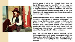 In this image of the artist Florence Welch from the
band ‘Florence and the machine’ and we see her
wearing a dark red hat, a long designed waistcoat over
a long sleeved flowy white top and dark red trousers.
This represents the alternative/indie side of the Indie
Rock genre. It also shows the calming and naturalistic
side of her personality.
Her choice of costume would not be seen as a modern
style and it seems like an outdated sort of look; this
could imply that her music sounds soulful and old
fashioned. Her costume seems quite outdated
because it isn’t what typical modern artists wear but it
would have been some time ago. Also the fact that she
is wearing a hat and is very covered up could make it
seem like she spends a lot of time outdoors.
Plus, the fact that she is wearing brighter colours
indicates that her music would probably be lighter and
happier than other Indie Rock types of music. This is
also indicated by her light pink make-up and her bright
red hair.
 