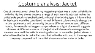 Costume analysis: Jacket
One of the costumes I chose for my magazine project was a jacket which fits in
with the hip hop theme because a range of artist wear it. A jacket makes the
artist looks good and sophisticated, although the clothing type is informal but
for hip hop it would be considered normal. Different colours would change the
artists appearance and personality because different colours send different
moods, for example red suggests anger where as a light blue would suggests
calmness. A different material of the jacket will also send a message to the
viewers because if the artist is wearing a leather or animal fur jacket, viewers
who believe that fur is bad will express hatred to the artist and to the magazine
company compared to if the artist whore a another material jacket.
 