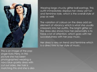 This is an image of the pop 
singer Katy Perry. In this 
picture she has been 
photographed wearing a 
navy blue sparkly dress with 
cut out sides. Her hair is 
matching this and she is also 
Wearing large chucky glitter ball earrings. This 
outfit immediately displays her classy yet fun 
and feminine style, which is the overall style of 
pop as well. 
The variation of colours on the dress add an 
element of vibrancy which is what she usually 
interprets into her outfits. The bright glitter on 
the dress also shows how her personality is to 
have a lot of attention, which goes with her 
successfulness with her pop music. 
Her dress is very on trend and feminine which 
is a direct link to her style of music. 
