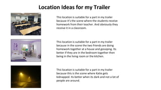 Location Ideas for my Trailer
This location is suitable for a part in my trailer
because it’s the scene where the students receive
homework from their teacher. And obviously they
receive it in a classroom.
This location is suitable for a part in my trailer
because in the scene the two friends are doing
homework together at a house and gossiping. Its
better if they are in the bedroom together then
being in the living room or the kitchen.
This location is suitable for a part in my trailer
because this is the scene where Katie gets
kidnapped. Its better when its dark and not a lot of
people are around.
 